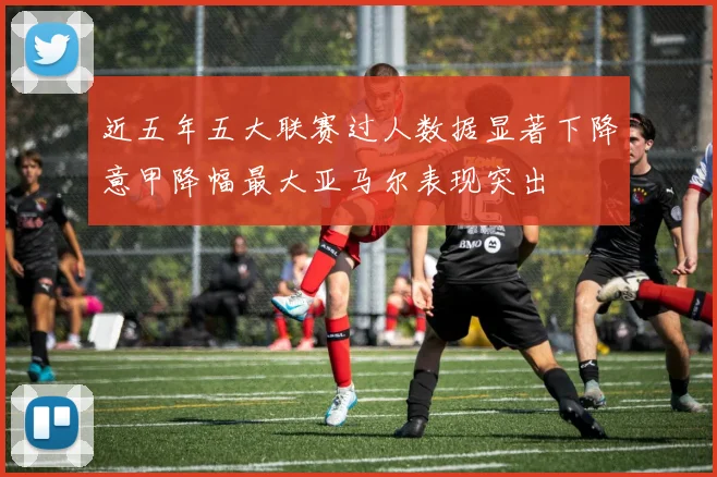 近五年五大联赛过人数据显著下降意甲降幅最大亚马尔表现突出