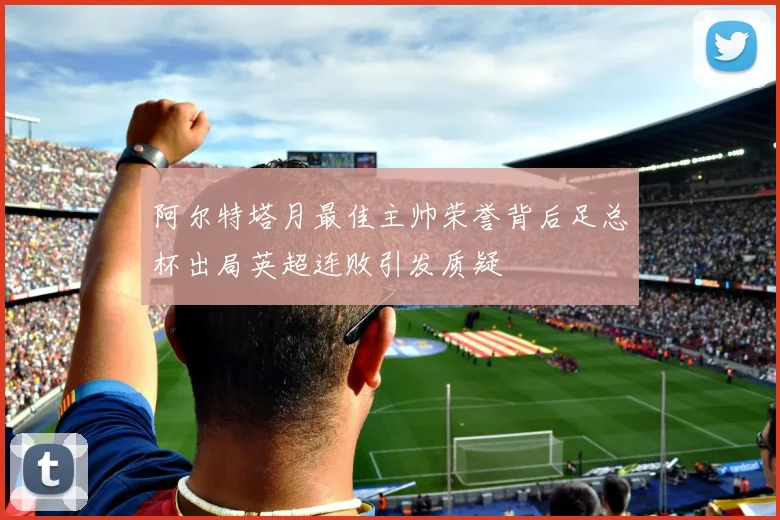 阿尔特塔月最佳主帅荣誉背后足总杯出局英超连败引发质疑