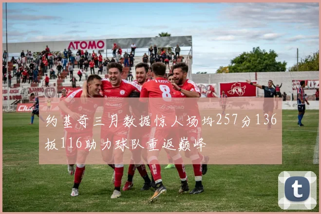 约基奇三月数据惊人场均257分136板116助力球队重返巅峰
