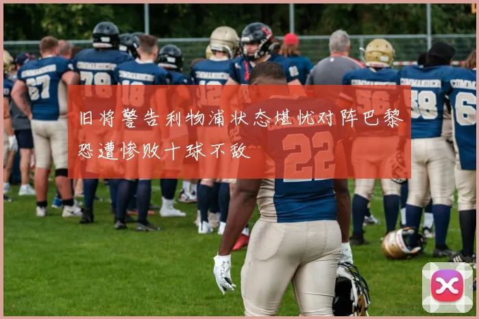旧将警告利物浦状态堪忧对阵巴黎恐遭惨败十球不敌