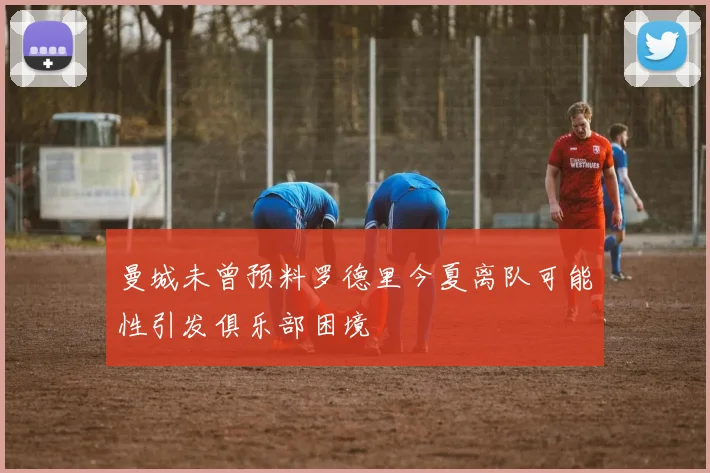 曼城未曾预料罗德里今夏离队可能性引发俱乐部困境