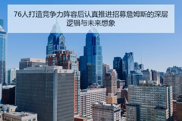 76人打造竞争力阵容后认真推进招募詹姆斯的深层逻辑与未来想象